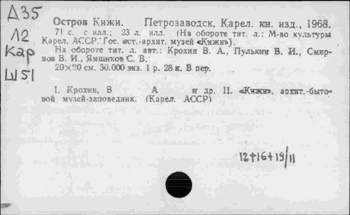 ﻿дз?
Л2
Остров Кижи. Петрозаводск, Карел, кн. изд., 1968.
7! с. с илл.; 23 л. илл. (На обороте тит. л.: М-во культуры Карел. АССР.'Гое. «ст.-архит. музей «Кижи»),
На обороте тит. л. авт.: Крохин В. А., Пульюии В. И., Смирное В. И., Ямщиков С. В.
20x20 см. 30.000 экэ. 1 р. 28 к. В пер.
I. Крохин, В А « др. II. «Кижи», а о хит. -бытовой музей-заповедник. (Карел. АССР)
IZtl6+l3p|